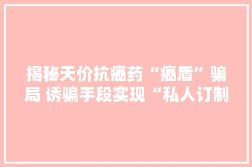 揭秘天价抗癌药“癌盾”骗局 诱骗手段实现“私人订制”