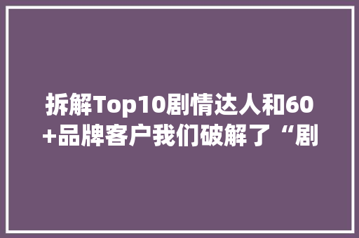拆解Top10剧情达人和60+品牌客户我们破解了“剧情种草”的窍门
