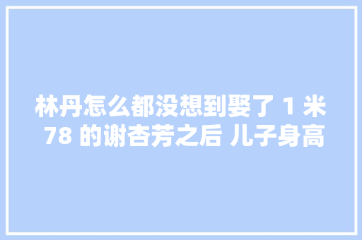 林丹怎么都没想到娶了 1 米 78 的谢杏芳之后 儿子身高却让她傻了眼
