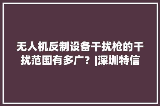 无人机反制设备干扰枪的干扰范围有多广？|深圳特信电子