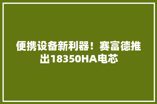便携设备新利器！赛富德推出18350HA电芯