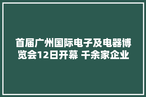 首届广州国际电子及电器博览会12日开幕 千余家企业携逾6万件产品亮相