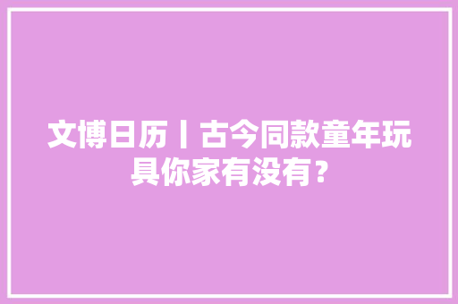 文博日历丨古今同款童年玩具你家有没有？