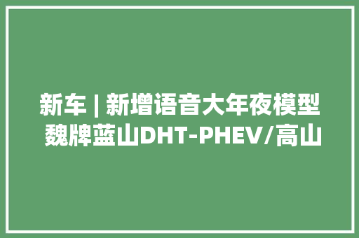 新车 | 新增语音大年夜模型 魏牌蓝山DHT-PHEV/高山MPV推送新版本OTA进级