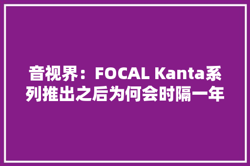 音视界：FOCAL Kanta系列推出之后为何会时隔一年才被各国引进？