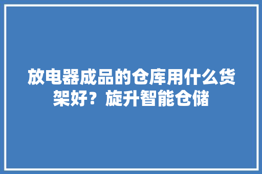 放电器成品的仓库用什么货架好？旋升智能仓储