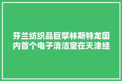 芬兰纺织品巨擘林斯特龙国内首个电子清洁室在天津经开区展业