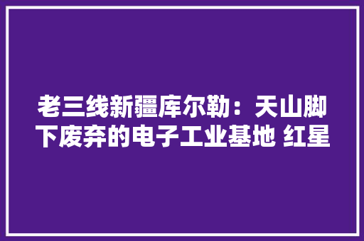 老三线新疆库尔勒：天山脚下废弃的电子工业基地 红星器件厂
