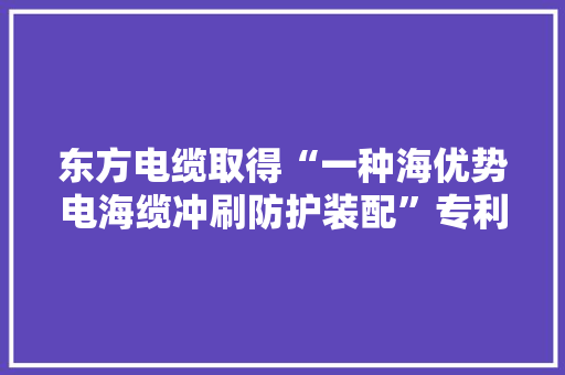 东方电缆取得“一种海优势电海缆冲刷防护装配”专利避免保护管和海缆出现悬空和扭捏状态以消除风电场安然隐患
