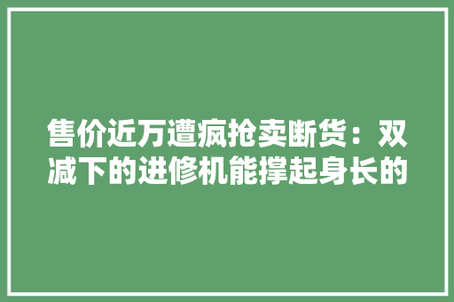 售价近万遭疯抢卖断货：双减下的进修机能撑起身长的欲望吗？