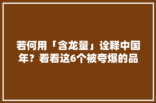 若何用「含龙量」诠释中国年？看看这6个被夸爆的品牌案例！