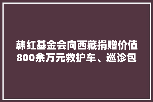 韩红基金会向西藏捐赠价值800余万元救护车、巡诊包等项目与物资