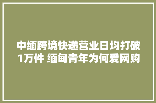 中缅跨境快递营业日均打破1万件 缅甸青年为何爱网购中国货