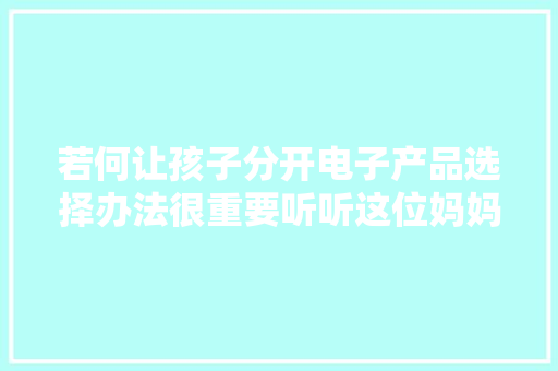 若何让孩子分开电子产品选择办法很重要听听这位妈妈的建议