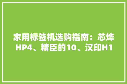 家用标签机选购指南：芯烨HP4、精臣的10、汉印H11的特色与优势