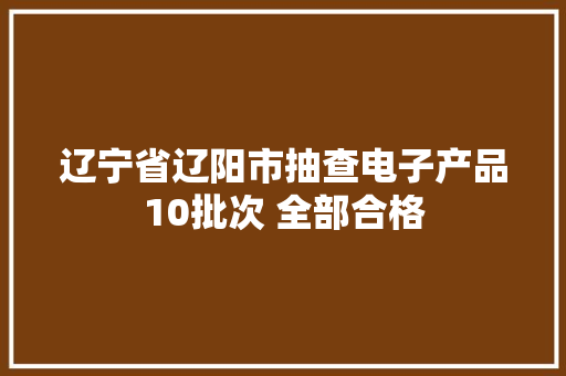 辽宁省辽阳市抽查电子产品10批次 全部合格