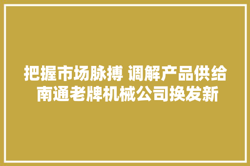 把握市场脉搏 调解产品供给 南通老牌机械公司换发新的生命力