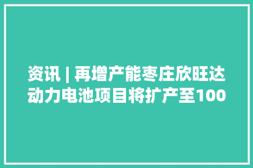 资讯 | 再增产能枣庄欣旺达动力电池项目将扩产至100吉瓦时