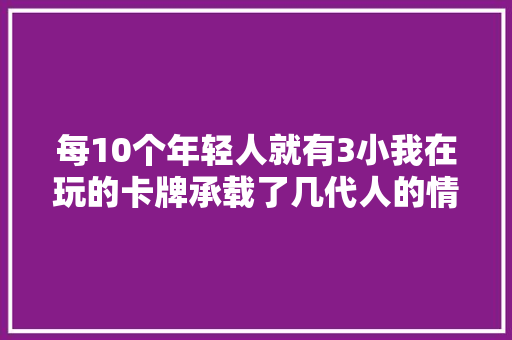 每10个年轻人就有3小我在玩的卡牌承载了几代人的情怀？