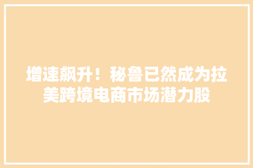 增速飙升！秘鲁已然成为拉美跨境电商市场潜力股