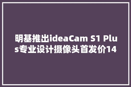 明基推出ideaCam S1 Plus专业设计摄像头首发价1499元
