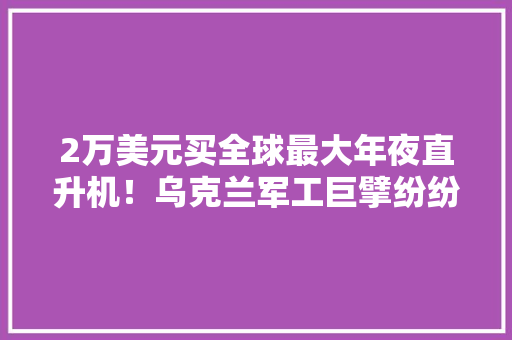 2万美元买全球最大年夜直升机！乌克兰军工巨擘纷纷跑到网上“卖身”