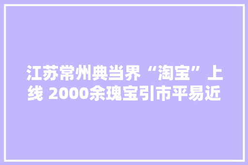 江苏常州典当界“淘宝”上线 2000余瑰宝引市平易近寻宝