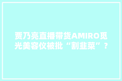 贾乃亮直播带货AMIRO觅光美容仪被批“割韭菜”？争议原形揭秘