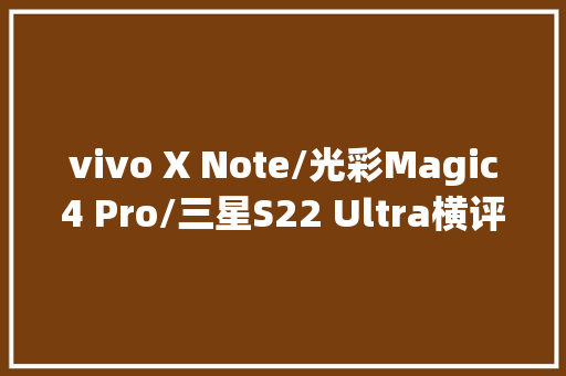 vivo X Note/光彩Magic4 Pro/三星S22 Ultra横评商务旗舰巅峰对决