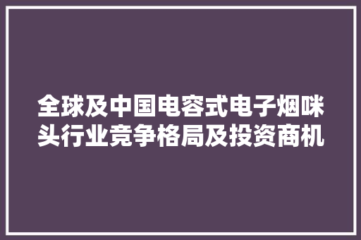 全球及中国电容式电子烟咪头行业竞争格局及投资商机研究申报