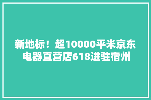 新地标！超10000平米京东电器直营店618进驻宿州