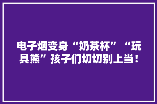 电子烟变身“奶茶杯”“玩具熊”孩子们切切别上当！