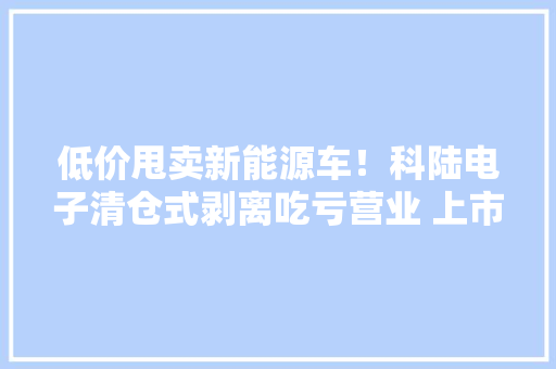低价甩卖新能源车！科陆电子清仓式剥离吃亏营业 上市公司误“落子”谁买单？