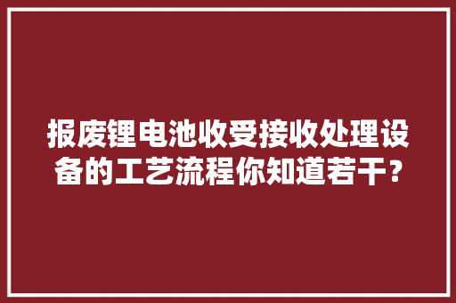 报废锂电池收受接收处理设备的工艺流程你知道若干？