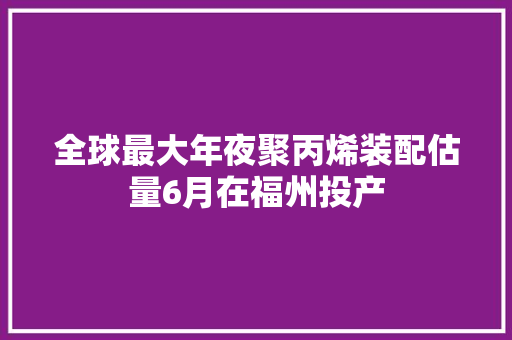 全球最大年夜聚丙烯装配估量6月在福州投产