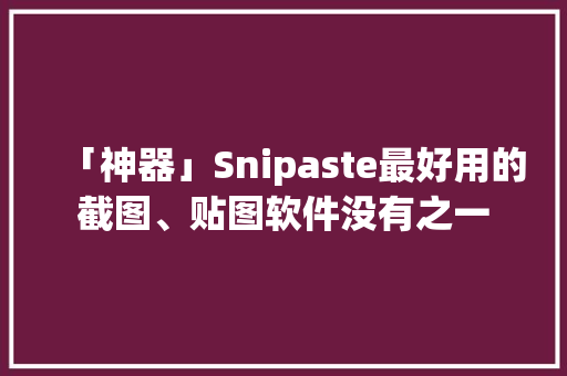 「神器」Snipaste最好用的截图、贴图软件没有之一