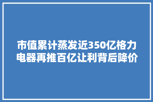 市值累计蒸发近350亿格力电器再推百亿让利背后降价逻辑是什么？
