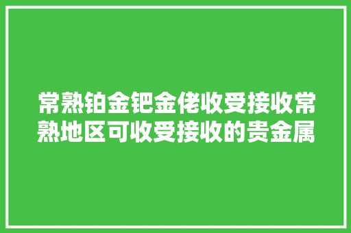 常熟铂金钯金佬收受接收常熟地区可收受接收的贵金属你知道吗？