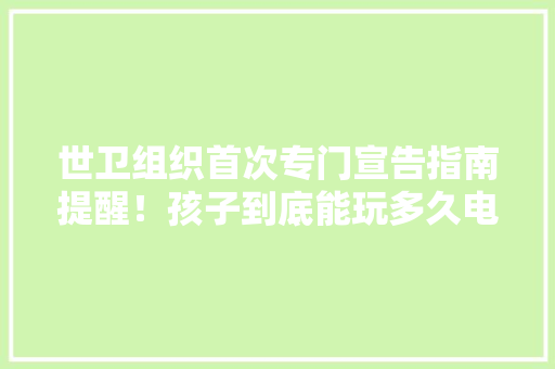 世卫组织首次专门宣告指南提醒！孩子到底能玩多久电子产品？