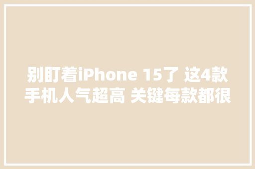 别盯着iPhone 15了 这4款手机人气超高 关键每款都很喷鼻香