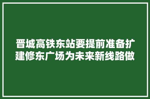 晋城高铁东站要提前准备扩建修东广场为未来新线路做准备！