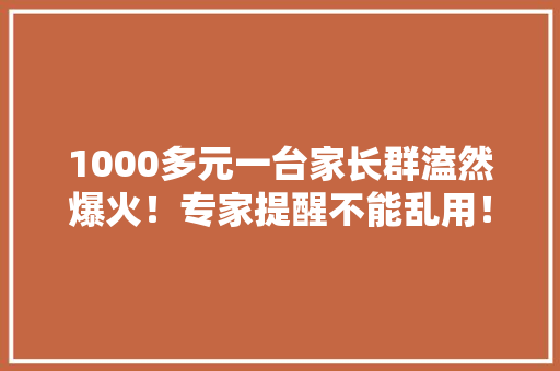 1000多元一台家长群溘然爆火！专家提醒不能乱用！
