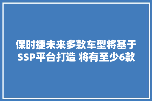 保时捷未来多款车型将基于SSP平台打造 将有至少6款纯电新车