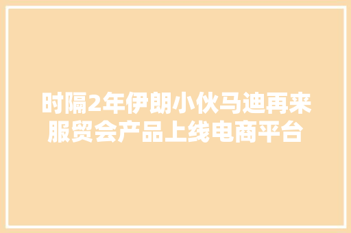 时隔2年伊朗小伙马迪再来服贸会产品上线电商平台