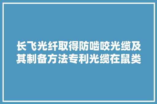 长飞光纤取得防啮咬光缆及其制备方法专利光缆在鼠类啮咬时变硬避免光纤被咬穿