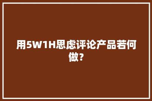 用5W1H思虑评论产品若何做？