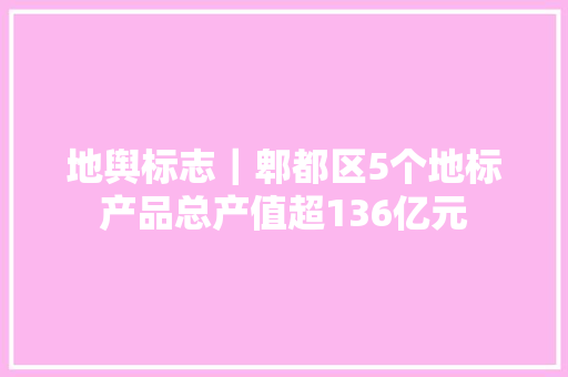 地舆标志｜郫都区5个地标产品总产值超136亿元