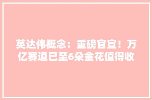 英达伟概念：重磅官宣！万亿赛道已至6朵金花值得收藏（名单）