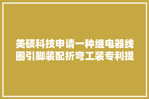 美硕科技申请一种继电器线圈引脚装配折弯工装专利提高分娩效率降低分娩成本