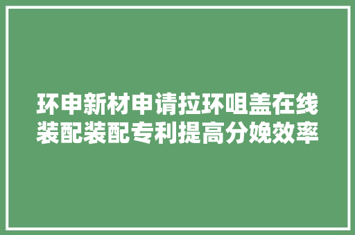 环申新材申请拉环咀盖在线装配装配专利提高分娩效率削减人工操作的时间和成本
